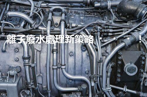 離子廢水處理新策略！挑戰(zhàn)與機(jī)遇究竟在哪里？